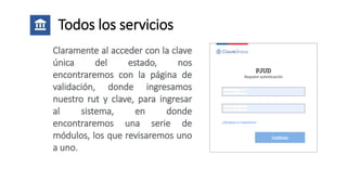 Todos los servicios
Claramente al acceder con la clave
única del estado, nos
encontraremos con la página de
validación, donde ingresamos
nuestro rut y clave, para ingresar
al sistema, en donde
encontraremos una serie de
módulos, los que revisaremos uno
a uno.
 