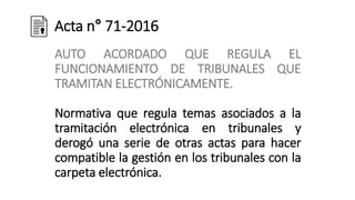 Acta n° 71-2016
AUTO ACORDADO QUE REGULA EL
FUNCIONAMIENTO DE TRIBUNALES QUE
TRAMITAN ELECTRÓNICAMENTE.
Normativa que regula temas asociados a la
tramitación electrónica en tribunales y
derogó una serie de otras actas para hacer
compatible la gestión en los tribunales con la
carpeta electrónica.
 
