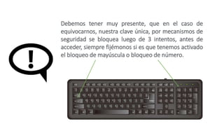 Debemos tener muy presente, que en el caso de
equivocarnos, nuestra clave única, por mecanismos de
seguridad se bloquea luego de 3 intentos, antes de
acceder, siempre fijémonos si es que tenemos activado
el bloqueo de mayúscula o bloqueo de número.
 