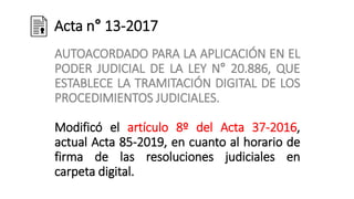 Acta n° 13-2017
AUTOACORDADO PARA LA APLICACIÓN EN EL
PODER JUDICIAL DE LA LEY N° 20.886, QUE
ESTABLECE LA TRAMITACIÓN DIGITAL DE LOS
PROCEDIMIENTOS JUDICIALES.
Modificó el artículo 8º del Acta 37-2016,
actual Acta 85-2019, en cuanto al horario de
firma de las resoluciones judiciales en
carpeta digital.
 