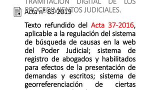 Acta n° 85-2019
TRAMITACIÓN DIGITAL DE LOS
PROCEDIMIENTOS JUDICIALES.
Texto refundido del Acta 37-2016,
aplicable a la regulación del sistema
de búsqueda de causas en la web
del Poder Judicial; sistema de
registro de abogados y habilitados
para efectos de la presentación de
demandas y escritos; sistema de
georreferenciación de ciertas
 