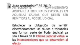 Auto acordado n° 35-2019
ANTECEDENTE ADMINISTRATIVO
APLICABLE A TRIBUNALES ESPECIALES EN
AQUELLAS CAUSAS QUE DEBEN SER
REMITIDAS AL PODER JUDICIAL.
Establece la obligación de remitir
electrónicamente las causas a tribunales
que forman parte del Poder Judicial, ya
sea a través de la Oficina Judicial Virtual o
las interconexiones que se desarrollen al
efecto.
 