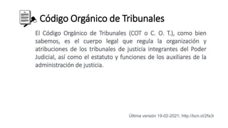 Código Orgánico de Tribunales
El Código Orgánico de Tribunales (COT o C. O. T.), como bien
sabemos, es el cuerpo legal que regula la organización y
atribuciones de los tribunales de justicia integrantes del Poder
Judicial, así como el estatuto y funciones de los auxiliares de la
administración de justicia.
Última versión 19-02-2021; http://bcn.cl/2fa3i
 