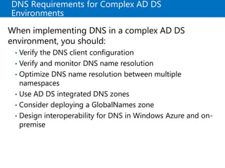 DNS Requirements for Complex AD DS
Environments
When implementing DNS in a complex AD DS
environment, you should:
• Verify the DNS client configuration
• Verify and monitor DNS name resolution
• Optimize DNS name resolution between multiple
namespaces
• Use AD DS integrated DNS zones
• Consider deploying a GlobalNames zone
• Design interoperability for DNS in Windows Azure and on-
premise
 