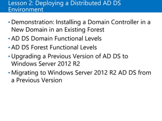 Lesson 2: Deploying a Distributed AD DS
Environment
• Demonstration: Installing a Domain Controller in a
New Domain in an Existing Forest
• AD DS Domain Functional Levels
• AD DS Forest Functional Levels
• Upgrading a Previous Version of AD DS to
Windows Server 2012 R2
• Migrating to Windows Server 2012 R2 AD DS from
a Previous Version
 