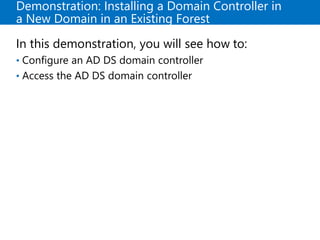 Demonstration: Installing a Domain Controller in
a New Domain in an Existing Forest
In this demonstration, you will see how to:
• Configure an AD DS domain controller
• Access the AD DS domain controller
 