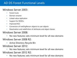AD DS Forest Functional Levels
Windows Server 2003:
• Forest trusts
• Domain rename
• Linked-value replication
• Support for RODCs
• Improved KCC
• Conversion of inetOrgPerson objects to user objects
• Deactivation and redefinition of attributes and object classes
Windows Server 2008:
• No new features; sets minimum level for all new domains
Windows Server 2008 R2:
• Active Directory Recycle Bin
Windows Server 2012:
• No new features; sets minimum level for all new domains
Windows Server 2012 R2:
• No new features; sets minimum level for all new domains
 