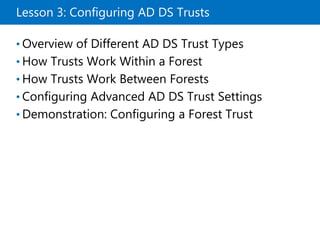 Lesson 3: Configuring AD DS Trusts
• Overview of Different AD DS Trust Types
• How Trusts Work Within a Forest
• How Trusts Work Between Forests
• Configuring Advanced AD DS Trust Settings
• Demonstration: Configuring a Forest Trust
 