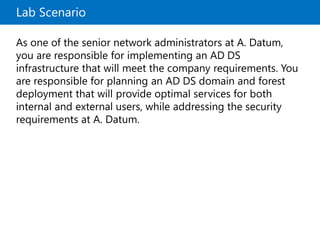 Lab Scenario
As one of the senior network administrators at A. Datum,
you are responsible for implementing an AD DS
infrastructure that will meet the company requirements. You
are responsible for planning an AD DS domain and forest
deployment that will provide optimal services for both
internal and external users, while addressing the security
requirements at A. Datum.
 