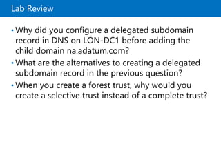 Lab Review
• Why did you configure a delegated subdomain
record in DNS on LON-DC1 before adding the
child domain na.adatum.com?
• What are the alternatives to creating a delegated
subdomain record in the previous question?
• When you create a forest trust, why would you
create a selective trust instead of a complete trust?
 