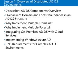 Lesson 1: Overview of Distributed AD DS
Deployments
• Discussion: AD DS Components Overview
• Overview of Domain and Forest Boundaries in an
AD DS Structure
• Why Implement Multiple Domains?
• Why Implement Multiple Forests?
• Integrating On-Premises AD DS with Cloud
Services
• Implementing Windows Azure AD
• DNS Requirements for Complex AD DS
Environments
 