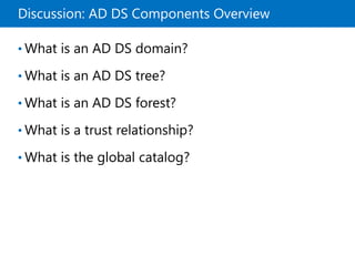 Discussion: AD DS Components Overview
• What is an AD DS domain?
• What is an AD DS tree?
• What is an AD DS forest?
• What is a trust relationship?
• What is the global catalog?
 