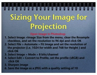 Sizing Your Image for
Projection
Open image in Photoshop
1. Select Image >Image Size from the menu, clear the Resample
checkbox, and set the resolution to 96 dpi and click OK
2. Select File > Automate > Fit Image and set the resolution of
the projector (i.e. 1024 for width and 768 for Height ) and
click OK
3. Select Image > Mode > 8 bits/channel
4. Select Edit > Convert to Profile, set the profile (sRGB) and
click OK
5. Sharpen image
6. Save the image as a JPEG with a quality setting of 10

 