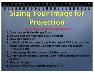 Sizing Your Image for
Projection
Open image in Photoshop Elements
1. Goto Image>Resize>Image Size>
2. Be sure that the Resample Box is checked
3. Make Resolution 96
4. In the Pixel Dimensions boxes Make height 768 ( be sure the
height does not exceed 768 and width does not exceed
1024) click OK
5. Under Image>Mode change to 8 bit/channel
6. Under Mode> Image>Convert Color Profile change to Convert
to sRGB
7. Sharpen image
8. Save as a JPEG with a quality setting of 10

 