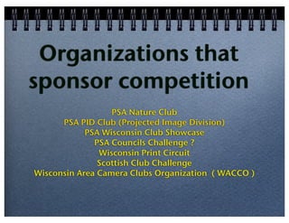 Organizations that
sponsor competition
PSA Nature Club
PSA PID Club (Projected Image Division)
PSA Wisconsin Club Showcase
PSA Councils Challenge ?
Wisconsin Print Circuit
Scottish Club Challenge
Wisconsin Area Camera Clubs Organization ( WACCO )

 