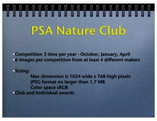 PSA Nature Club
•Competition 3 time per year - October, January, April
•6 images per competition from at least 4 different makers
•Sizing:

Max dimension is 1024 wide x 768 high pixels
JPEG format no larger than 1.7 MB
Color space sRGB
•Club and Individual awards

 