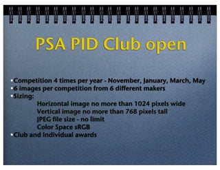 PSA PID Club open
•Competition 4 times per year - November, January, March, May
•6 images per competition from 6 different makers
•Sizing:
Horizontal image no more than 1024 pixels wide
Vertical image no more than 768 pixels tall
JPEG file size - no limit
Color Space sRGB
•Club and Individual awards

 