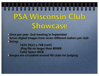 PSA Wisconsin Club
Showcase
•Once per year- 2nd meeting in September
•Seven digital images from seven different makers per club
•Sizing:
1024 (Hor) x 768 (vert)
JPeg file no larger than 800KB
Color Space sRGB
•Images are circulated around WI clubs for judging

 