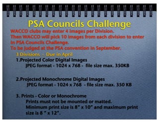 PSA Councils Challenge

WACCO clubs may enter 4 images per Division.
Then WACCO will pick 10 images from each division to enter
in PSA Councils Challenge.
To be judged at the PSA convention in September.
3 Divisions - Due in April
1.Projected Color Digital Images
JPEG format - 1024 x 768 - file size max. 350KB
2.Projected Monochrome Digital Images
JPEG format - 1024 x 768 - file size max. 350 KB
3. Prints - Color or Monochrome
Prints must not be mounted or matted.
Minimum print size is 8” x 10” and maximum print
size is 8 ” x 12”.

 