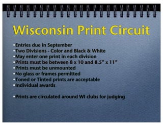 Wisconsin Print Circuit
•Entries due in September
•Two Divisions - Color and Black & White
•May enter one print in each division
•Prints must be between 8 x 10 and 8.5” x 11”
•Prints must be unmounted
•No glass or frames permitted
•Toned or Tinted prints are acceptable
•Individual awards
•Prints are circulated around WI clubs for judging

 