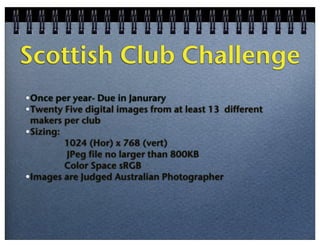 Scottish Club Challenge
•Once per year- Due in Janurary
•Twenty Five digital images from at least 13 different
makers per club
•Sizing:
1024 (Hor) x 768 (vert)
JPeg file no larger than 800KB
Color Space sRGB
•Images are Judged Australian Photographer

 