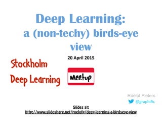 @graphiﬁc
Roelof Pieters
Deep Learning: 
a (non-techy) birds-eye
view
20	
  April	
  2015	
  
Stockholm
Deep Learning
Slides at: 
http://www.slideshare.net/roelofp/deep-learning-a-birdseye-view
 