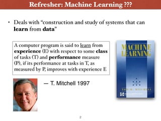 • Deals with “construction and study of systems that can
learn from data”
Refresher: Machine Learning ???
A computer program is said to learn from
experience (E) with respect to some class
of tasks (T) and performance measure
(P), if its performance at tasks in T, as
measured by P, improves with experience E
— T. Mitchell 1997
2
 