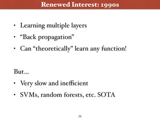 Renewed Interest: 1990s
• Learning multiple layers
• “Back propagation”
• Can “theoretically” learn any function!
But…
• Very slow and ineﬃcient
• SVMs, random forests, etc. SOTA
26
 