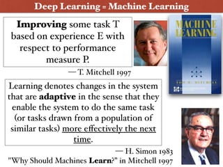 Improving some task T
based on experience E with
respect to performance
measure P.
Deep Learning = Machine Learning
Learning denotes changes in the system
that are adaptive in the sense that they
enable the system to do the same task
(or tasks drawn from a population of
similar tasks) more eﬀectively the next
time.
— H. Simon 1983  
"Why Should Machines Learn?” in Mitchell 1997
— T. Mitchell 1997
3
 