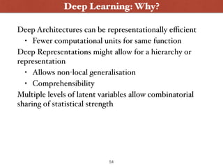 Deep Architectures can be representationally eﬃcient
• Fewer computational units for same function
Deep Representations might allow for a hierarchy or
representation
• Allows non-local generalisation
• Comprehensibility
Multiple levels of latent variables allow combinatorial
sharing of statistical strength
54
Deep Learning: Why?
 