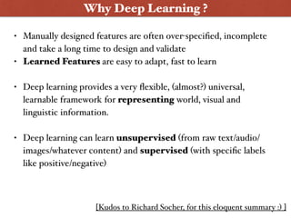 [Kudos to Richard Socher, for this eloquent summary :) ]
• Manually designed features are often over-speciﬁed, incomplete
and take a long time to design and validate
• Learned Features are easy to adapt, fast to learn
• Deep learning provides a very ﬂexible, (almost?) universal,
learnable framework for representing world, visual and
linguistic information.
• Deep learning can learn unsupervised (from raw text/audio/
images/whatever content) and supervised (with speciﬁc labels
like positive/negative)
Why Deep Learning ?
 