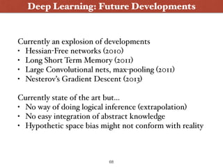 Deep Learning: Future Developments
Currently an explosion of developments
• Hessian-Free networks (2010)
• Long Short Term Memory (2011)
• Large Convolutional nets, max-pooling (2011)
• Nesterov’s Gradient Descent (2013)
Currently state of the art but...
• No way of doing logical inference (extrapolation)
• No easy integration of abstract knowledge
• Hypothetic space bias might not conform with reality
68
 