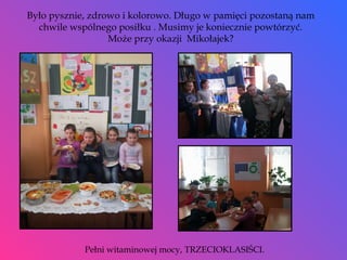 Było pysznie, zdrowo i kolorowo. Długo w pamięci pozostaną nam chwile wspólnego posiłku . Musimy je koniecznie powtórzyć. Może przy okazji  Mikołajek? Pełni witaminowej mocy, TRZECIOKLASIŚCI. 