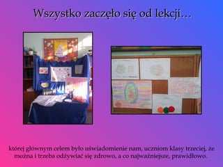 Wszystko zaczęło się od lekcji… której głównym celem było uświadomienie nam, uczniom klasy trzeciej, że można i trzeba odżywiać się zdrowo, a co najważniejsze, prawidłowo.  