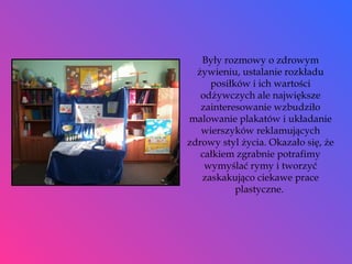 Były rozmowy o zdrowym żywieniu, ustalanie rozkładu posiłków i ich wartości odżywczych ale największe zainteresowanie wzbudziło malowanie plakatów i układanie wierszyków reklamujących zdrowy styl życia. Okazało się, że całkiem zgrabnie potrafimy wymyślać rymy i tworzyć zaskakująco ciekawe prace plastyczne.  