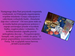 Następnego dnia Pani przyniosła wspaniałą wiadomość, że 8 listopada organizujemy wspólne śniadanie. Gorący entuzjazm w całej klasie wzbudziło hasło: „Śniadanie daje moc i zdrowie”. Od razu jasne stało się, że trzeba będzie przygotować potrawy i napoje zawierające przede wszystkim białko, węglowodany i witaminy. Po krótkiej naradzie zapadła prawie jednogłośna decyzja: „ Przygotowujemy kanapki, soki, jogurty i mleko do picia.” O pomoc poprosiliśmy oczywiście rodziców i Panią. Tak wyglądała nasza barwna „WYSPA KANAPEK” . 