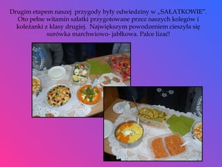 Drugim etapem naszej  przygody były odwiedziny w „SAŁATKOWIE”. Oto pełne witamin sałatki przygotowane przez naszych kolegów i koleżanki z klasy drugiej.  Największym powodzeniem cieszyła się surówka marchwiowo- jabłkowa. Palce lizać! 