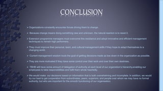  Organizations constantly encounter forces driving them to change.
 Because change means doing something new and unknown, the natural reaction is to resist it.
 Extension programme managers must overcome this resistance and adopt innovative and efficient management
techniques to remain high performers.
 They must improve their personal, team, and cultural management skills if they hope to adapt themselves to a
changing world.
 Current management wisdom touts the goal of getting decisions made as low down in the organization as possible.
 They are more motivated if they have some control over their work and over their own destinies.
 TBHB will have some amount of delegation of authority at each level of our organistion’s hierarchy,enabling our
employees to take responsibilities and fulfil them whole heartedly.
 We would make our decisions based on information that is both overwhelming and incomplete. In addition, we would
try our best to get cooperation from subordinates, peers, superiors, and people over whom we may have no formal
authority, but who are important for the smooth functioning of our organisation.
CONCLUSION
 