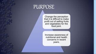 Change the perception
that it is difficult to make
profit out of selling fruits
and vegetables for the
food joint.
Increase awareness of
nutritional and health
concerns in recent
years.
PURPOSE
 