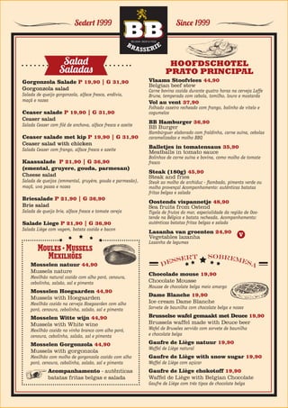 Since 1999Sedert 1999
Gorgonzola Salade P 19,90 | G 31,90
Gorgonzola salad						
Salada de queijo gorgonzola, alface fresca, endívia,
maçã e nozes
Ceaser salade P 19,90 | G 31,90
Ceaser salad								
Salada Ceaser com filé de anchova, alface fresca e azeite
Ceaser salade met kip P 19,90 | G 31,90
Ceaser salad with chicken				
Salada Ceaser com frango, alface fresca e azeite
Kaassalade P 21,90 | G 36,90
(emental, gruyere, gouda, parmesan)
Cheese salad	 		
Salada de queijos (emmental, gruyère, gouda e parmesão),
maçã, uva passa e nozes
Briesalade P 21,90 | G 36,90
Brie salad	 				
Salada de queijo brie, alface fresca e tomate cereja
Salade Liege P 21,90 | G 36,90	
Salada Liège com vagem, batata cozida e bacon
Salad
Saladas
Moules • Mussels
Mexilhões
Mosselen natuur 44,90
Mussels nature	 					
Mexilhão natural cozido com alho poró, cenoura,
cebolinha, salsão, sal e pimenta
Mosselen Hoegaarden 44,90
Mussels with Hoegaarden	 		
Mexilhão cozido na cerveja Hoegaarden com alho
poró, cenoura, cebolinha, salsão, sal e pimenta
Mosselen Witte wijn 44,90
Mussels with White wine	 		
Mexilhão cozido no vinho branco com alho poró,
cenoura, cebolinha, salsão, sal e pimenta
Mosselen Gorgonzola 44,90
Mussels with gorgonzola
Mexilhão com molho de gorgonzola cozido com alho
poró, cenoura, cebolinha, salsão, sal e pimenta
Acompanhamento - autênticas
batatas fritas belgas e salada
Vlaams Stoofvlees 44,90
Belgian beef stew	 					
Carne bovina cozida durante quatro horas na cerveja Leffe
Brune, temperada com cebola, tomilho, louro e mostarda
Vol au vent 37,90
Folhado caseiro recheado com frango, bolinho de vitelo e
cogumelos
BB Hamburger 36,90
BB Burger	 						
Hambúrguer elaborado com fraldinha, carne suína, cebolas
caramelizadas e molho BBQ
Balletjes in tomatensaus 35,90
Meatballs in tomato sauce	 				
Bolinhos de carne suína e bovina, como molho de tomate
fresco
Steak (180g) 45,90
Steak and fries
Steak ao molho de archiduc - flambado, pimenta verde ou
molho provençal Acompanhamento: autênticas batatas
fritas belgas e salada
Oostends vispannetje 48,90
Sea fruits from Ostend
Tigela de frutos do mar, especialidade da região de Oos-
tende na Bélgica e batata recheada. Acompanhamento:
autênticas batatas fritas belgas e salada
Lasanha van groenten 24,90
Vegetables lazanha	 				
Lasanha de legumes
HOOFDSCHOTEL
PRATO PRINCIPAL
Chocolade mouse 19,90
Chocolate Mousse						
Mousse de chocolate belga meio amargo
Dame Blanche 19,90
Ice cream Dame Blanche	
Sorvete de baunilha com chocolate belga e nozes
Brusselse wafel gemaakt met Deuce 19,90
Brussels waffel made with Deuce beer
Wafel de Bruxeles servido com sorvete de baunilha
e chocolate belga
Gaufre de Liège natuur 19,90
Waffel de Liège natural						
Gaufre de Liège with snow sugar 19,90
Waffel de Liège com açúcar
Gaufre de Liège chokotoff 19,90
Waffel de Liège with Belgian Chocolate
Gaufre de Liège com três tipos de chocolate belga
DESSERT SOBREMESA
V
 
