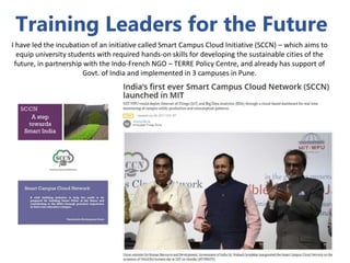 Training Leaders for the Future
I have led the incubation of an initiative called Smart Campus Cloud Initiative (SCCN) – which aims to
equip university students with required hands-on skills for developing the sustainable cities of the
future, in partnership with the Indo-French NGO – TERRE Policy Centre, and already has support of
Govt. of India and implemented in 3 campuses in Pune.
 