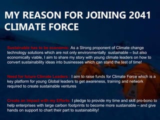 MY REASON FOR JOINING 2041
CLIMATE FORCE
Sustainable has to be economic: As a Strong proponent of Climate change
technology solutions which are not only environmentally sustainable – but also
economically viable, I aim to share my story with young climate leaders on how to
convert sustainability ideas into businesses which can stand the test of time!
Need for future Climate Leaders : I aim to raise funds for Climate Force which is a
key platform for young Global leaders to get awareness, training and network
required to create sustainable ventures
Create an Impact with my Efforts: I pledge to provide my time and skill pro-bono to
help enterprises with large carbon footprints to become more sustainable – and give
hands on support to chart their part to sustainability!
 