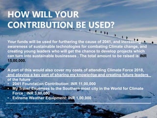 HOW WILL YOUR
CONTRIBUTION BE USED?
Your funds will be used for furthering the cause of 2041, and increasing
awareness of sustainable technologies for combating Climate change, and
creating young leaders who will get the chance to develop projects which
can turn into sustainable businesses . The total amount to be raised is INR
15,00,000.
A part of this would also cover my costs of attending Climate Force 2018,
and playing a key part of sharing my knowledge and creating future leaders
of the future
• 2041 Foundation Contribution: INR 11,00,000
• My Travel Expenses to the Southern most city in the World for Climate
Force : INR 3,00,000
• Extreme Weather Equipment: INR 1,00,000
 