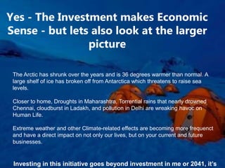 Yes - The Investment makes Economic
Sense - but lets also look at the larger
picture
The Arctic has shrunk over the years and is 36 degrees warmer than normal. A
large shelf of ice has broken off from Antarctica which threatens to raise sea
levels.
Closer to home, Droughts in Maharashtra, Torrential rains that nearly drowned
Chennai, cloudburst in Ladakh, and pollution in Delhi are wreaking havoc on
Human Life.
Extreme weather and other Climate-related effects are becoming more frequenct
and have a direct impact on not only our lives, but on your current and future
businesses.
Investing in this initiative goes beyond investment in me or 2041, it’s
 