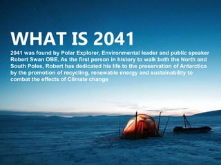 WHAT IS 2041
2041 was found by Polar Explorer, Environmental leader and public speaker
Robert Swan OBE. As the first person in history to walk both the North and
South Poles, Robert has dedicated his life to the preservation of Antarctica
by the promotion of recycling, renewable energy and sustainability to
combat the effects of Climate change
 