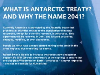 WHAT IS ANTARCTIC TREATY?
AND WHY THE NAME 2041?
Currently Antarctica is protected by the Antarctic treaty that
prohibits all activities related to the exploitation of mineral
resources, except for scientific research, in Antarctica. This
agreement will be reviewed in 2041, and it could be altered,
changed, modified, or even abandoned.
People up north have already started mining in the arctic in the
areas exposed due to melting ice sheets.
Robert Swan’s Goal is to Increase awareness now and garner
support by 2041 (50 year anniversary of the signing) to ensure that
the last great Wilderness on Earth – Antarctica - is never exploited
– and set an example for Humankind!
 