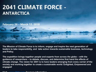 2041 CLIMATE FORCE -
ANTARCTICA
February 26 – March 12, 2018
The Mission of Climate Force is to inform, engage and inspire the next generation of
leaders to take responsibility, and take action towards sustainable business, technology
and Policy.
The expedition brings together people and experts from across the globe – with the
guidance of researchers – to debate, discuss, and determine first hand the effects of
climate change. The vision for 2041 is to have leaders emerging from every corner of the
society and working together to create a sustainable world: Enlighted, Empowered and
engaged!
 