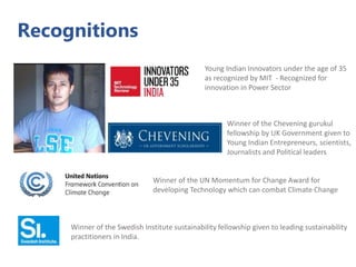 Recognitions
Young Indian Innovators under the age of 35
as recognized by MIT - Recognized for
innovation in Power Sector
Winner of the Chevening gurukul
fellowship by UK Government given to
Young Indian Entrepreneurs, scientists,
Journalists and Political leaders
Winner of the Swedish Institute sustainability fellowship given to leading sustainability
practitioners in India.
Winner of the UN Momentum for Change Award for
developing Technology which can combat Climate Change
 
