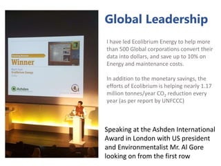 I have led Ecolibrium Energy to help more
than 500 Global corporations convert their
data into dollars, and save up to 10% on
Energy and maintenance costs.
In addition to the monetary savings, the
efforts of Ecolibrium is helping nearly 1.17
million tonnes/year CO2 reduction every
year (as per report by UNFCCC)
Speaking at the Ashden International
Award in London with US president
and Environmentalist Mr. Al Gore
looking on from the first row
Global Leadership
 
