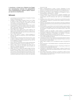 112
Σκελετική Υγεία
η συχνότητα, η ένταση και η διάρκεια των διαφό-
ρων προγραμμάτων άσκησης που εφαρμόζονται
στους αιμορροφιλικούς ασθενείς αξίζουν περεταί-
ρω έρευνας και αξιολόγησης.
Βιβλιογραφία
1. 	 Lee CA, Berntorp EE, Hoots KW. Textbook of Hemophilia (3rd
Edition).
Hoboken NJ, Wiley-Blackwell, 2014.
2. 	 Stonebraker JS, Bolton-Maggs PB, Brooker M, Evatt B, Iorio A, Makris
M, O’Mahony B, Mark W. Skinner MW, Coffin D, Glenn F. Pierce GF,
Tootoonchian E. The World Federation of Hemophilia Annual Global
Survey 1999-2018. Haemophilia 2020; 26:591–600.
3. 	 Iorio A, Stonebraker JS, Chambost H, Makris M, Coffin D, Herr C, Germini
F. Establishing the Prevalence and Prevalence at Birth of Hemophilia in
Males: A Meta-analytic Approach Using National Registries. Annals of
Internal Medicine 2019; 171(8):540-546.
4. 	 O’Hara J, Walsh S, Camp C, Mazza G, Carroll L, Hoxer C, Wilkinson L. The
impact of severe haemophilia and the presence of target joints on
health-related quality-of-life. Health Qual Life Outcomes 2018; 16(1):84.
Doi: 10.1186/s12955-018-0908-9.
5. 	 Lobet S, Cedric Hermans C, Lambert C. Optimal management of
hemophilic arthropathy and hematomas. Journal of Blood Medicine
2014; 5:207–218.
6. 	 Srivastava A, Brewer AK, Mauser-Bunschoten EP, Key NS, Kitchen S, Lilinas
A, Ludlam CA, Mahlangu JN, Mulder K, Poon MC, Street A. Guidelines
for the management of hemophilia. Haemophilia 2013; 19:e1–e47. Doi:
10.1111/j.1365-2516.2012.02909.x
7. 	 Knobe Κ, Berntorp E. Haemophilia and joint disease: pathophysiology,
evaluation and management. Journal of Comorbidity 2011; 1:51–59.
8. 	 Fischer K, Kleijn P. Using the Haemophilia Joint Health Score for
assessment of teenagers and young adults: exploring reliability and
validity. Haemophilia 2013; 19(6):944-50.
9. 	 Kuijlaars Ι, Van der Net J, Feldman BM, Aspdah M, Bladen M, De Boer
W, Cuesta-Barriuso R, Matlary R, Sharon M. Funk SM, Hilliard P, John JA,
Kempton CL, De Kleijn P, Manco-Johnson M, Petrini P, Poonnoose P, St-
Louis S, Thomas S, Timmer MA, Trakymiene SS, Van Vlimmeren L. Fischer
K. Evaluating international Haemophilia Joint Health Score (HJHS) results
combined with expert opinion: Options for a shorter HJHS. Haemophilia
2020; 26:1072–1080.
10. 	 Beeton K, Rodrνguez-Merchαn CE, Alltree J, Cornwall J. Rehabilitation of muscle
dysfunctioninhemophilia(revisededition).WFHTreatmentofHemophilia2012;24:1-12.
11. 	 Περγάντου Ε. Ο σωματικός πόνος στην αιμορροφιλία. Τα νέα μας (ΣΠΕΑ) 2019; 3:4,13.
12. 	 Riley RR, Witkop M, Hellman E, Akins S. Assessment and management of pain in
haemophilia patients. Heamophilia 2011; 17:839-845.
13. 	 Stromer W, Pabinger I, Ay C, Crevenna R, Donnerer J, Feistritzer C, Hemberger S, Likar
R, Sevelda F, Thom K, Wagner B, Streif W. Pain management in hemophilia: expert
recommendations. Wien Klin Wochenschr 2021; Issue 4. doi: 10.1007/s00508-020-
01798-4.
14. 	 Auerswald G, Dolan G, Duffy A, Hermans C, Jimenez-Yuste V, Ljung R, Morfini M, Lambert
T, Salek SZ. Pain and management in haemophilia. Blood Coagulation and Fibrinolysis
2016; 27(8):845-854.
15. 	 Paredes AC, Costa P, Almeida A, Pinto PR. A new measure to assess pain in people with
haemophilia:TheMultidimensionalHaemophiliaPainQuestionnaire(MHPQ).PLOSONE
2018; 13(11):1-22.
16. 	 Pinto PR, Paredes AC, Susana Pedras S, Costa P, Crato M, Fernandes S, Lopes M, Carvalho
M, Almeida A. Sociodemographic, Clinical, and Psychosocial Characteristics of People
with Hemophilia in Portugal: Findings from the First National Survey. TH Open 2018;
2(1):e54–e67.
17. 	Stephensen D, Bladen M, McLaughlin P. Recent advances in musculoskeletal
physiotherapyforhaemophilia.TherapeuticAdvancesinHematology2018;9(8):227-237.
18. 	Cuesta-Barriuso R. Effectiveness of Physiotherapy in the Treatment of Hemophilic
Arthropathy a Systematic Review. Ann Hematol Oncol 2017; 4(9):1172.
19. 	 Strike K, Mulder K, Michael R. Exercise for haemophilia. The Cochrane Library 2016; Issue
12. doi: 10.1002/14651858.CD011180.pub2.
20. 	 Cuesta-BarriusoR,Gómez-ConesaA,López-PinaJA.PhysiotherapyTreatmentinPatients
with Hemophilia and Chronic Ankle Arthropathy. Rehabilitation Research and Practice
2013; Issue 2. doi: 10.1155/2013/305249
21. 	 Wiedel J, Stabler S, Geraghty S, Funk S. Joint Replacement Surgery in Hemophilia 2010;
50:1-12.
22. 	 Atilla B, Güney-Deniz H. Musculoskeletal treatment in haemophilia. EFORT Open Rev
2019; 4(6):230-239.
23. 	 Fiodorenko-Dumas Z, Paprocka-Borowicz M, Dumas I. Physiotherapy of Children with
Hemophilia. Adv Clin Exp Med 2009; 18(1):93–98
24. 	 Cuesta-Barriuso R, Trelles-Martínez R. Manual therapy in treatment of patients with
hemophilia B and inhibitor. BMC Musculoskeletal Disorders 2018; 19(1):26 doi: 10.1186/
s12891-018-1934-9.
25. 	 Donoso-Úbeda Ε, Meroño-Gallut J, López-Pina J.A, Cuesta-Barriuso R. Effect of manual
therapy in patients with hemophilia and ankle arthropathy: a randomized clinical trial.
Clinical Rehabilitation 2020; 34(1):111-119.
 